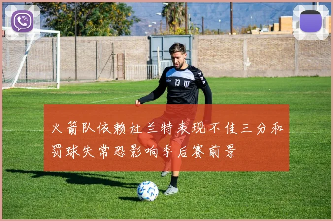 火箭队依赖杜兰特表现不佳三分和罚球失常恐影响季后赛前景