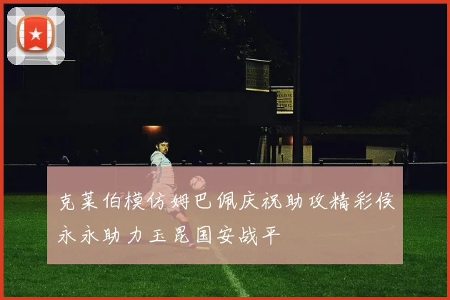 克莱伯模仿姆巴佩庆祝助攻精彩侯永永助力玉昆国安战平