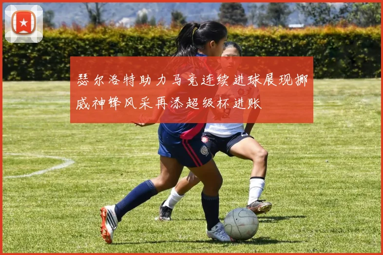 瑟尔洛特助力马竞连续进球展现挪威神锋风采再添超级杯进账