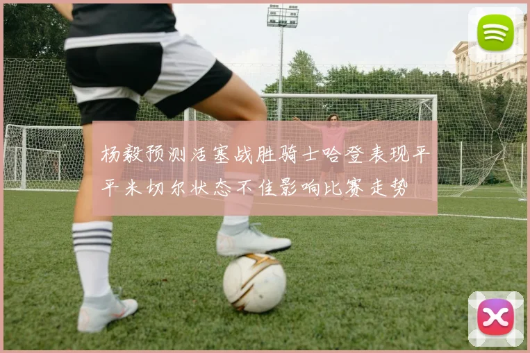 杨毅预测活塞战胜骑士哈登表现平平米切尔状态不佳影响比赛走势