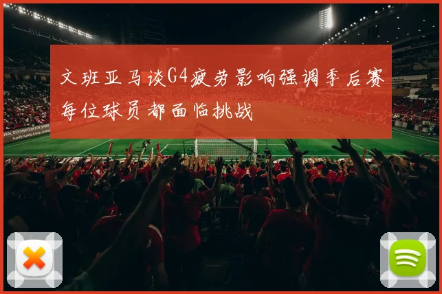 文班亚马谈G4疲劳影响强调季后赛每位球员都面临挑战