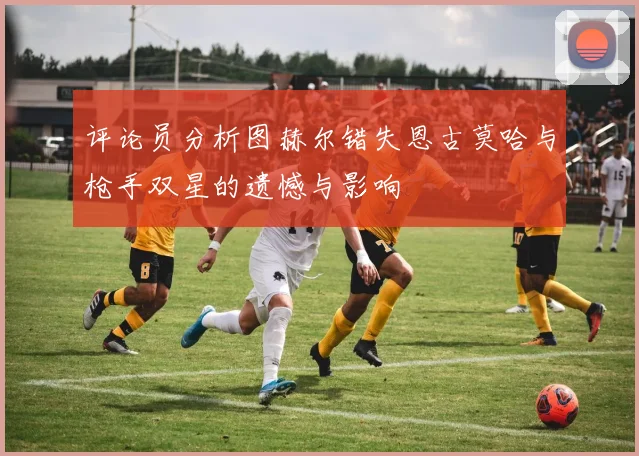 评论员分析图赫尔错失恩古莫哈与枪手双星的遗憾与影响
