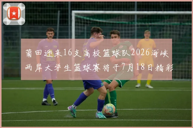 莆田迎来16支高校篮球队2026海峡两岸大学生篮球赛将于7月18日精彩开幕