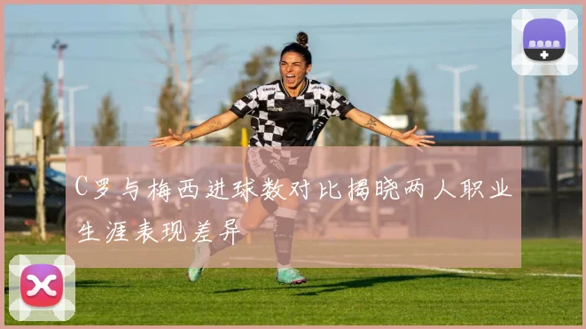 C罗与梅西进球数对比揭晓两人职业生涯表现差异