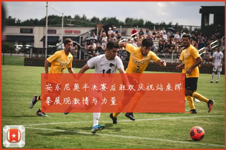 安东尼奥半决赛后狂欢庆祝站桌挥拳展现激情与力量