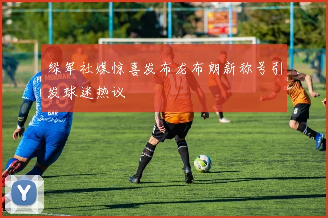 绿军社媒惊喜发布龙布朗新称号引发球迷热议