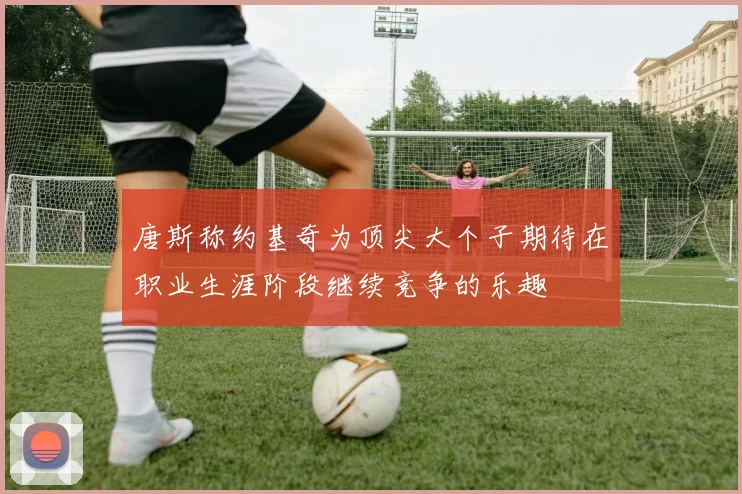 唐斯称约基奇为顶尖大个子期待在职业生涯阶段继续竞争的乐趣