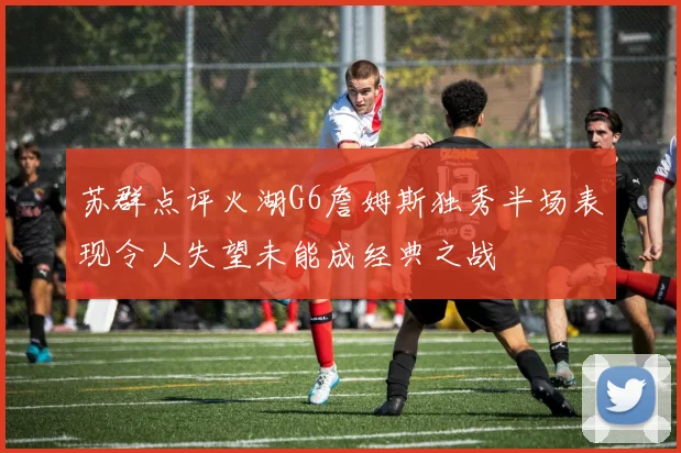 苏群点评火湖G6詹姆斯独秀半场表现令人失望未能成经典之战