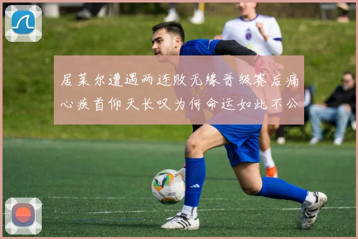 居莱尔遭遇两连败无缘晋级赛后痛心疾首仰天长叹为何命运如此不公