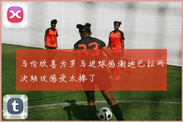马伦欣喜为罗马进球感谢迪巴拉两次助攻感受太棒了