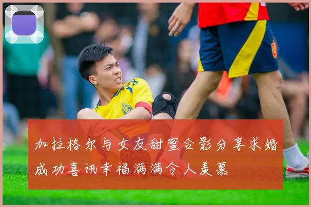 加拉格尔与女友甜蜜合影分享求婚成功喜讯幸福满满令人羡慕