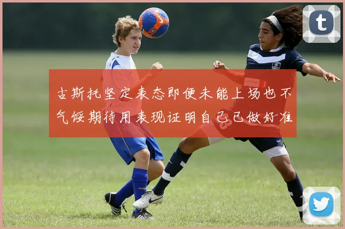 古斯托坚定表态即便未能上场也不气馁期待用表现证明自己已做好准备