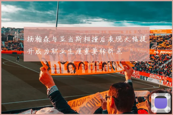 杨瀚森与亚当斯相撞后表现大幅提升成为职业生涯重要转折点