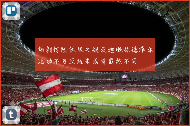 热刺惊险保级之战麦迪逊称德泽尔比功不可没结果或将截然不同