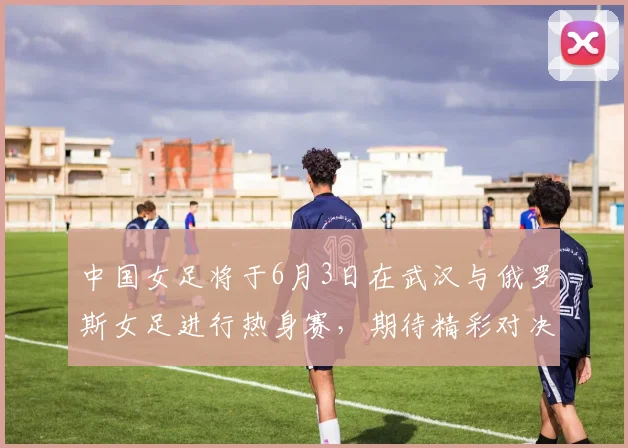 中国女足将于6月3日在武汉与俄罗斯女足进行热身赛，期待精彩对决
