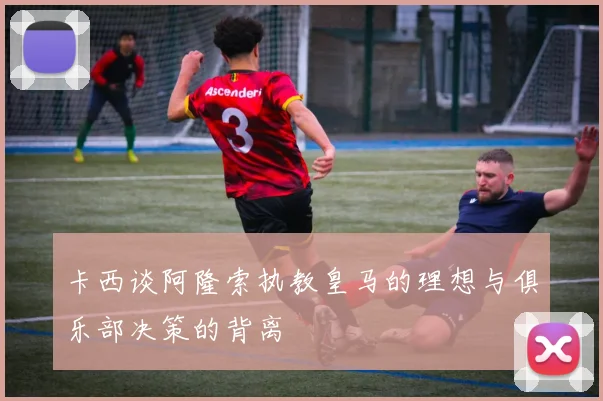 卡西谈阿隆索执教皇马的理想与俱乐部决策的背离