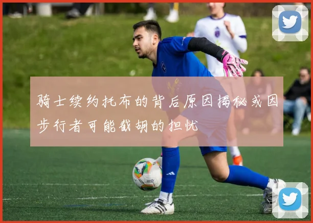 骑士续约托布的背后原因揭秘或因步行者可能截胡的担忧