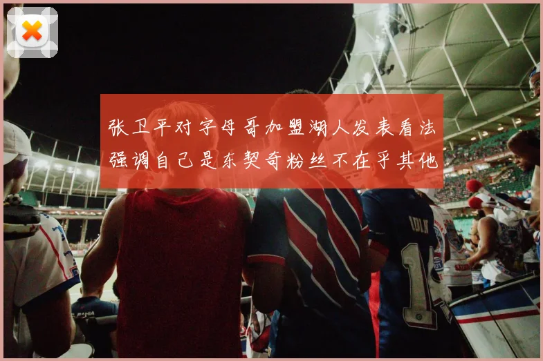 张卫平对字母哥加盟湖人发表看法强调自己是东契奇粉丝不在乎其他球员动态
