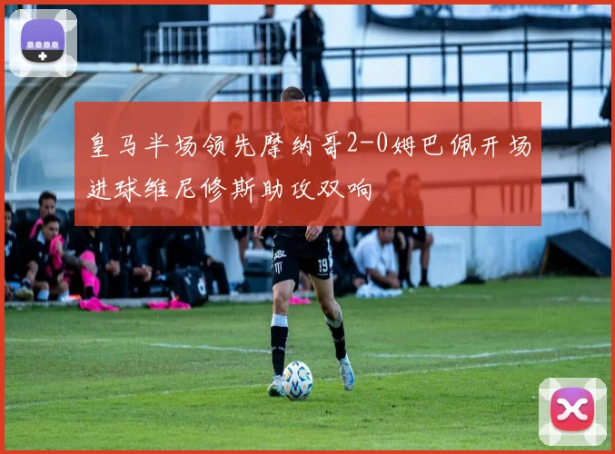 皇马半场领先摩纳哥2-0姆巴佩开场进球维尼修斯助攻双响