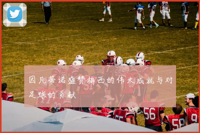 因凡蒂诺盛赞梅西的伟大成就与对足球的贡献