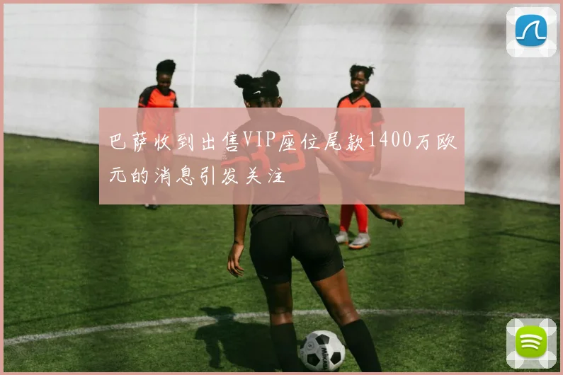 巴萨收到出售VIP座位尾款1400万欧元的消息引发关注