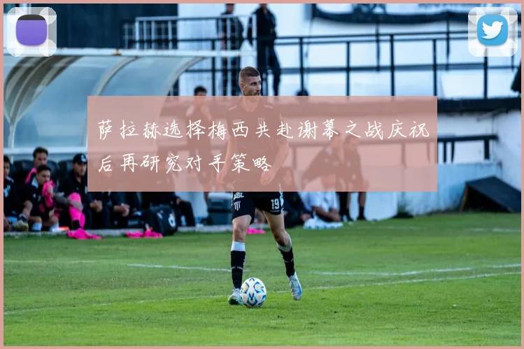萨拉赫选择梅西共赴谢幕之战庆祝后再研究对手策略